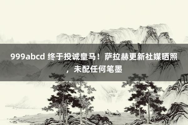 999abcd 终于投诚皇马！萨拉赫更新社媒晒照，未配任何笔墨