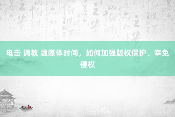 电击 调教 融媒体时间，如何加强版权保护、幸免侵权