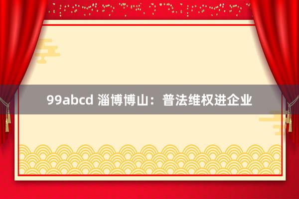 99abcd 淄博博山：普法维权进企业