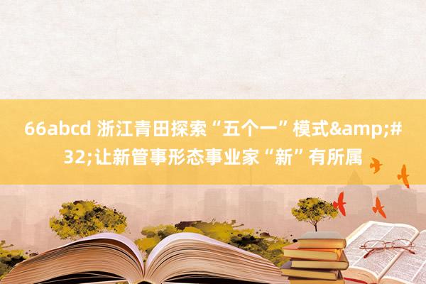 66abcd 浙江青田探索“五个一”模式&#32;让新管事形态事业家“新”有所属