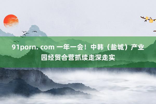 91porn. com 一年一会！中韩（盐城）产业园经贸合营抓续走深走实