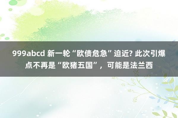 999abcd 新一轮“欧债危急”迫近? 此次引爆点不再是“欧猪五国”，可能是法兰西