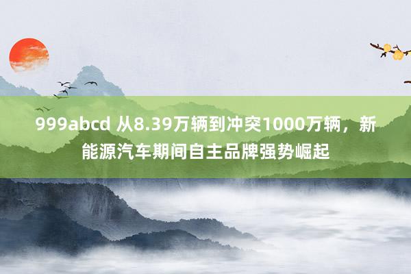 999abcd 从8.39万辆到冲突1000万辆，新能源汽车期间自主品牌强势崛起