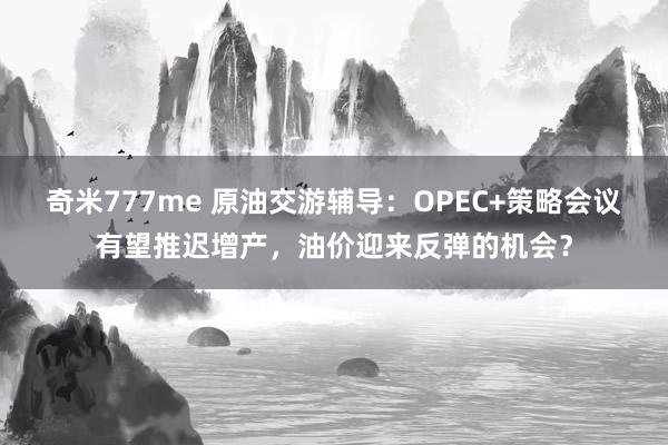 奇米777me 原油交游辅导：OPEC+策略会议有望推迟增产，油价迎来反弹的机会？