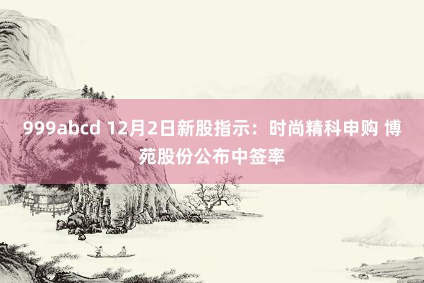 999abcd 12月2日新股指示：时尚精科申购 博苑股份公布中签率