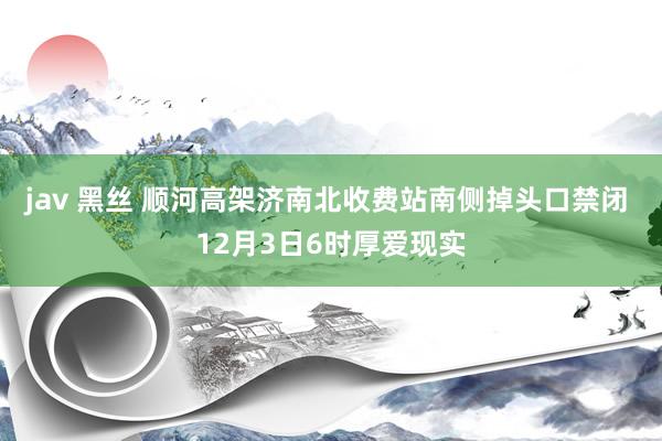 jav 黑丝 顺河高架济南北收费站南侧掉头口禁闭 12月3日6时厚爱现实