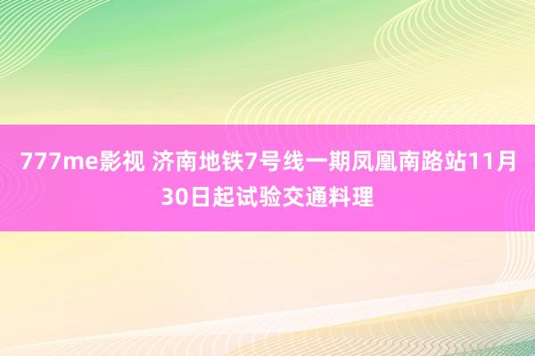 777me影视 济南地铁7号线一期凤凰南路站11月30日起试验交通料理