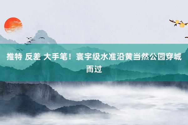 推特 反差 大手笔！寰宇级水准沿黄当然公园穿城而过