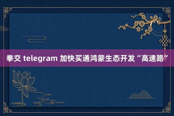 拳交 telegram 加快买通鸿蒙生态开发“高速路”