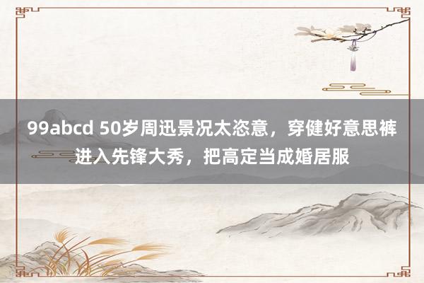 99abcd 50岁周迅景况太恣意，穿健好意思裤进入先锋大秀，把高定当成婚居服