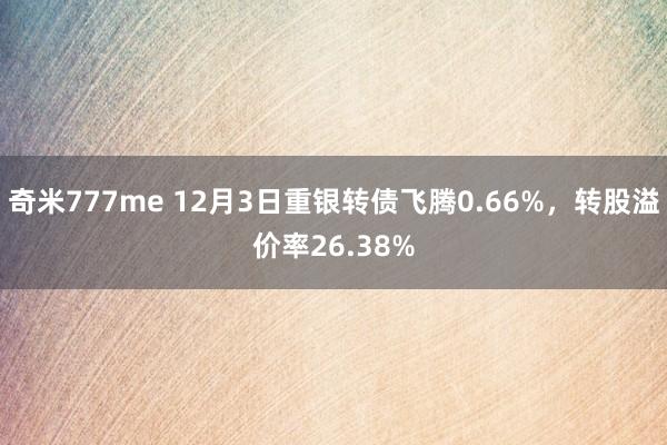 奇米777me 12月3日重银转债飞腾0.66%，转股溢价率26.38%