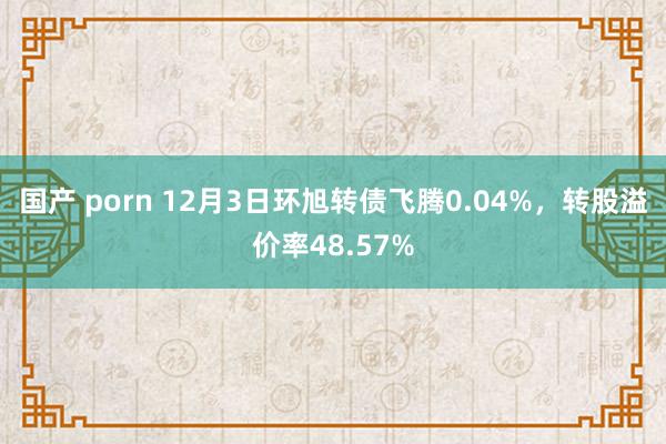 国产 porn 12月3日环旭转债飞腾0.04%，转股溢价率48.57%