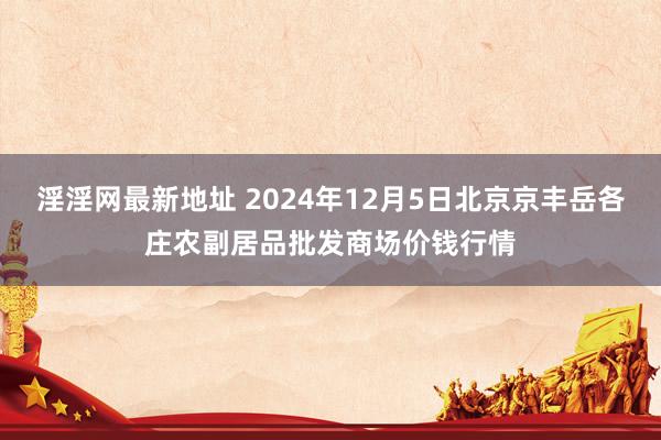 淫淫网最新地址 2024年12月5日北京京丰岳各庄农副居品批发商场价钱行情