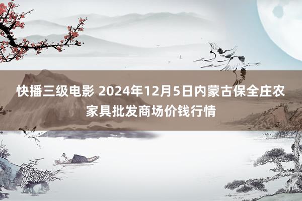 快播三级电影 2024年12月5日内蒙古保全庄农家具批发商场价钱行情