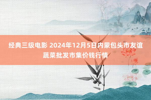 经典三级电影 2024年12月5日内蒙包头市友谊蔬菜批发市集价钱行情