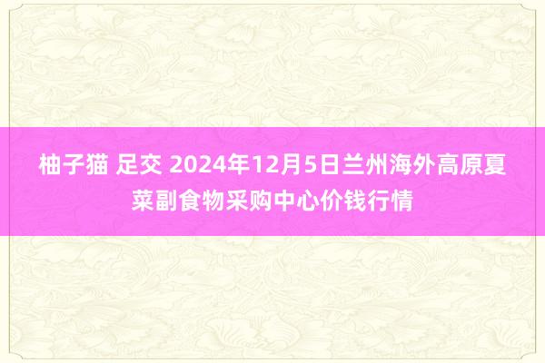 柚子猫 足交 2024年12月5日兰州海外高原夏菜副食物采购中心价钱行情