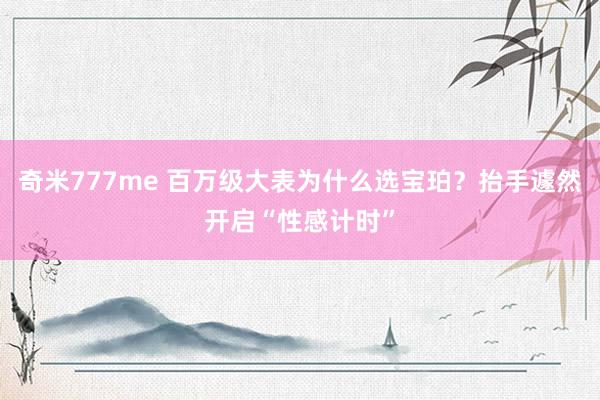 奇米777me 百万级大表为什么选宝珀？抬手遽然开启“性感计时”