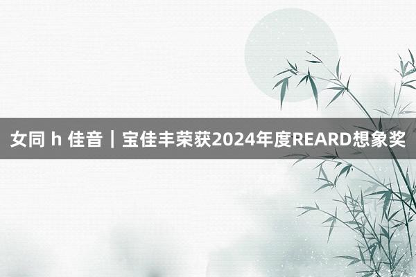 女同 h 佳音｜宝佳丰荣获2024年度REARD想象奖