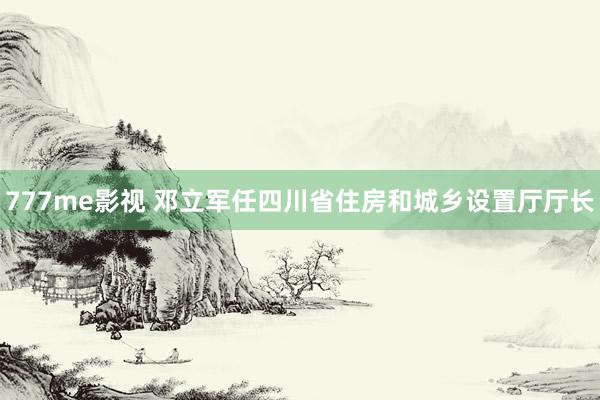 777me影视 邓立军任四川省住房和城乡设置厅厅长