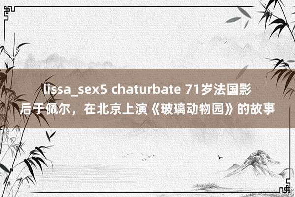 lissa_sex5 chaturbate 71岁法国影后于佩尔，在北京上演《玻璃动物园》的故事