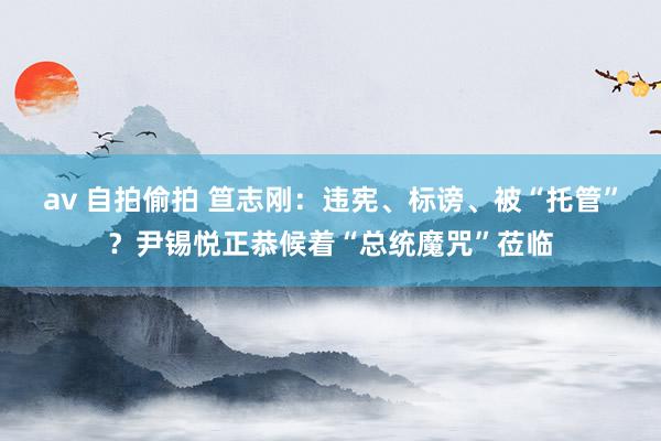 av 自拍偷拍 笪志刚：违宪、标谤、被“托管”？尹锡悦正恭候着“总统魔咒”莅临