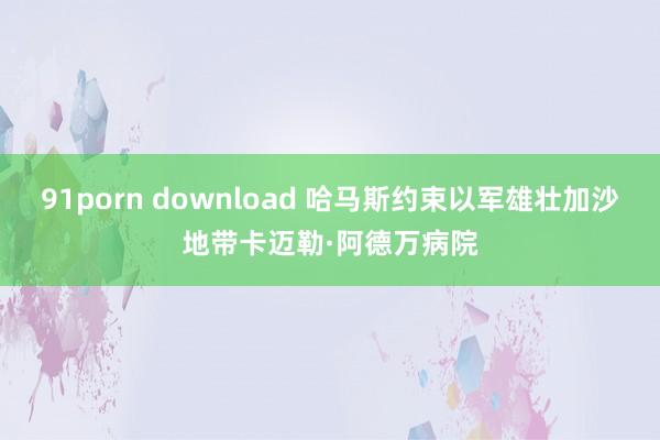 91porn download 哈马斯约束以军雄壮加沙地带卡迈勒·阿德万病院