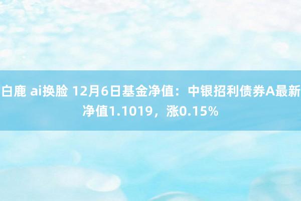 白鹿 ai换脸 12月6日基金净值：中银招利债券A最新净值1.1019，涨0.15%