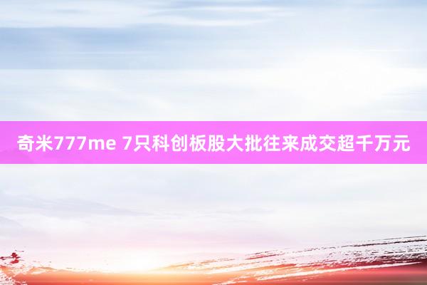 奇米777me 7只科创板股大批往来成交超千万元