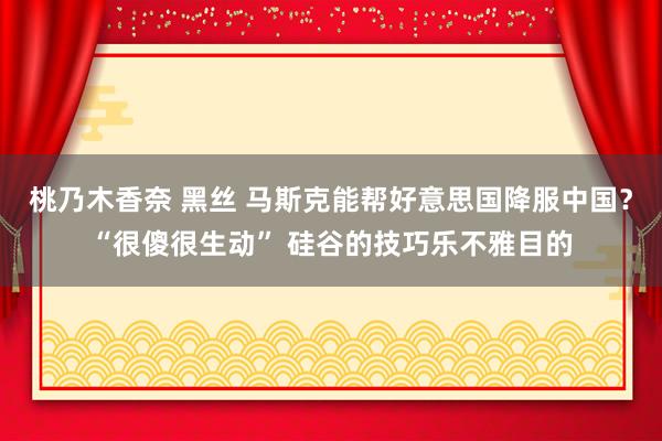 桃乃木香奈 黑丝 马斯克能帮好意思国降服中国？“很傻很生动” 硅谷的技巧乐不雅目的