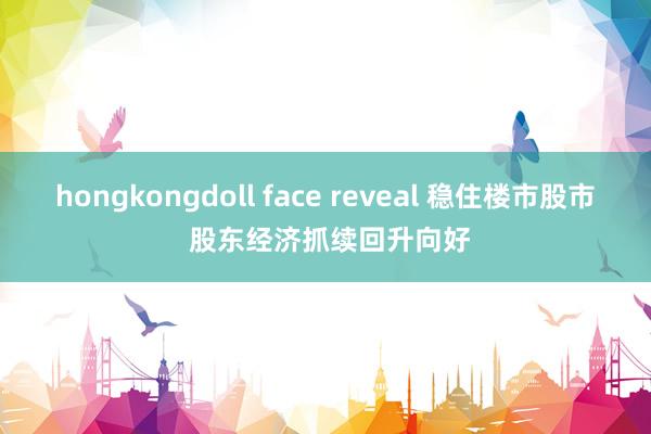 hongkongdoll face reveal 稳住楼市股市 股东经济抓续回升向好