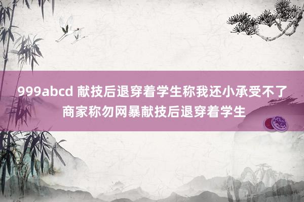 999abcd 献技后退穿着学生称我还小承受不了 商家称勿网暴献技后退穿着学生