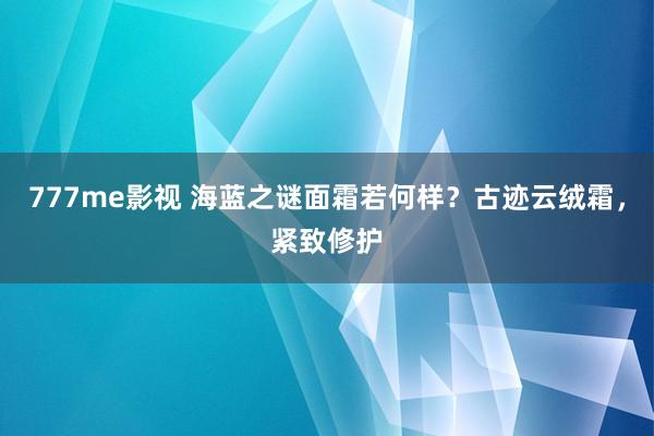 777me影视 海蓝之谜面霜若何样？古迹云绒霜，紧致修护