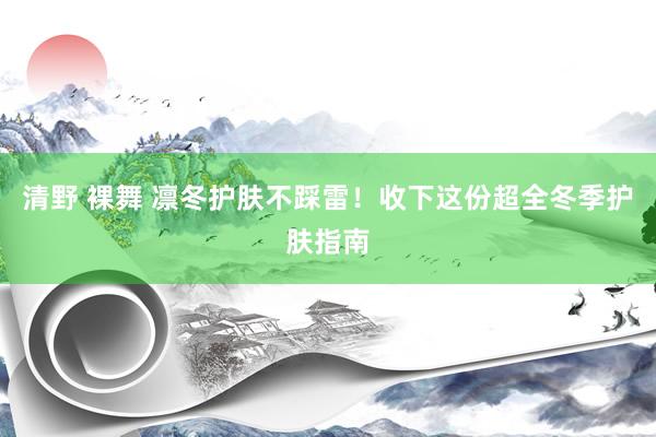 清野 裸舞 凛冬护肤不踩雷！收下这份超全冬季护肤指南