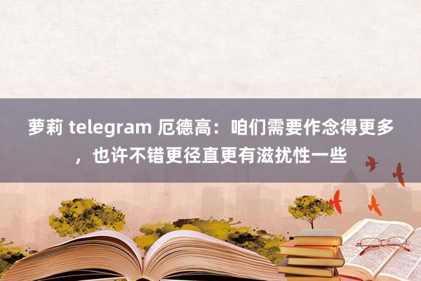 萝莉 telegram 厄德高：咱们需要作念得更多，也许不错更径直更有滋扰性一些