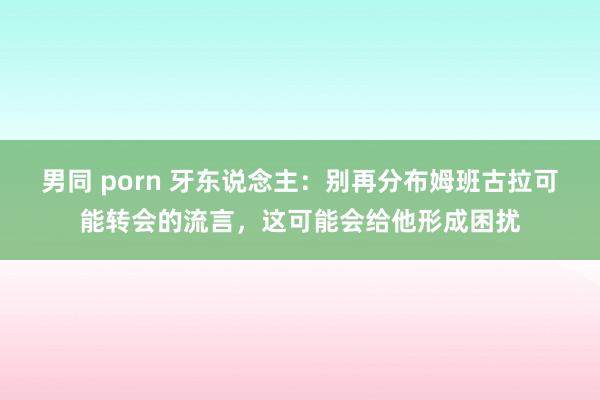 男同 porn 牙东说念主：别再分布姆班古拉可能转会的流言，这可能会给他形成困扰