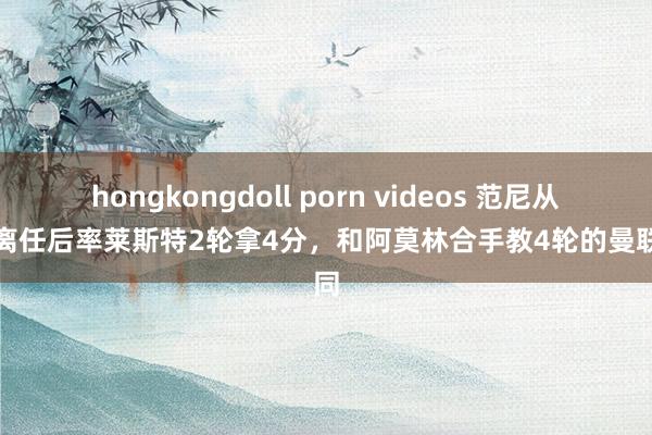 hongkongdoll porn videos 范尼从曼联离任后率莱斯特2轮拿4分，和阿莫林合手教4轮的曼联雷同