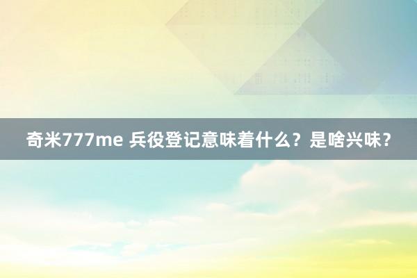 奇米777me 兵役登记意味着什么？是啥兴味？