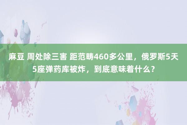 麻豆 周处除三害 距范畴460多公里，俄罗斯5天5座弹药库被炸，到底意味着什么？