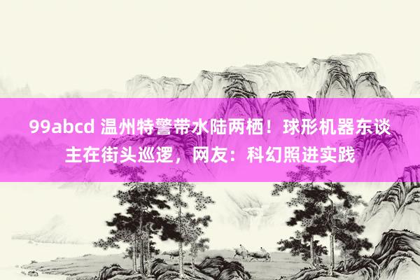 99abcd 温州特警带水陆两栖！球形机器东谈主在街头巡逻，网友：科幻照进实践