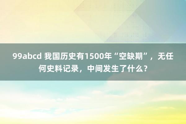 99abcd 我国历史有1500年“空缺期”，无任何史料记录，中间发生了什么？