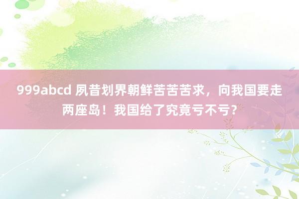 999abcd 夙昔划界朝鲜苦苦苦求，向我国要走两座岛！我国给了究竟亏不亏？