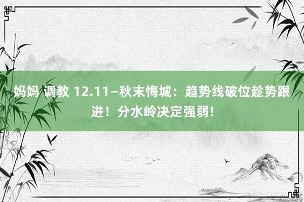 妈妈 调教 12.11—秋末悔城：趋势线破位趁势跟进！分水岭决定强弱!