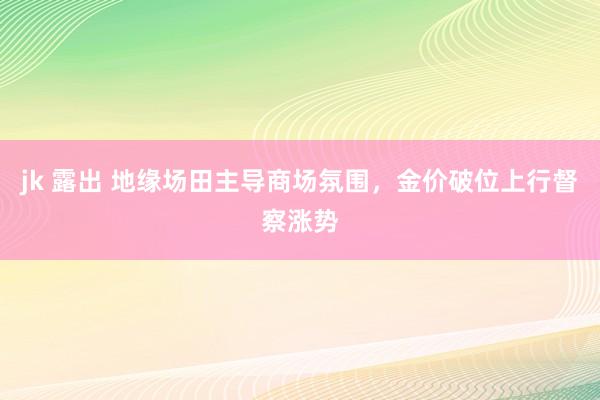 jk 露出 地缘场田主导商场氛围，金价破位上行督察涨势