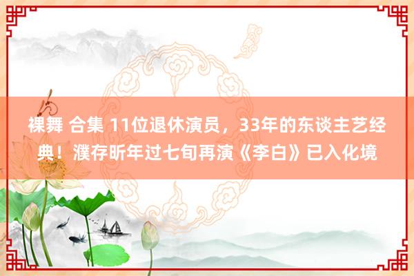 裸舞 合集 11位退休演员，33年的东谈主艺经典！濮存昕年过七旬再演《李白》已入化境