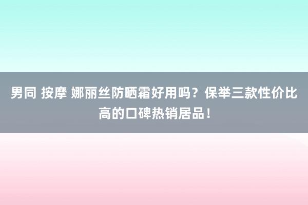 男同 按摩 娜丽丝防晒霜好用吗？保举三款性价比高的口碑热销居品！