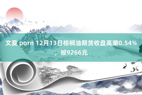 文爱 porn 12月13日棕榈油期货收盘高潮0.54%，报9266元