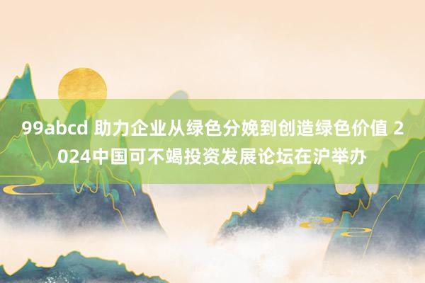 99abcd 助力企业从绿色分娩到创造绿色价值 2024中国可不竭投资发展论坛在沪举办