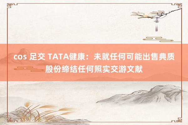 cos 足交 TATA健康：未就任何可能出售典质股份缔结任何照实交游文献