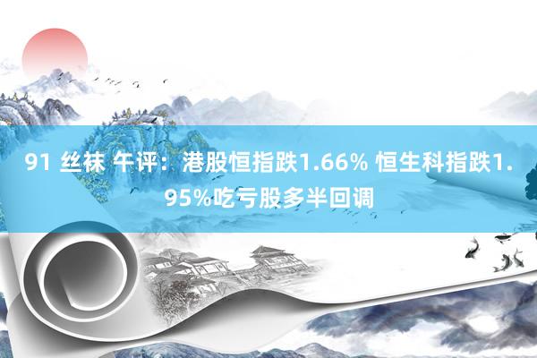 91 丝袜 午评：港股恒指跌1.66% 恒生科指跌1.95%吃亏股多半回调