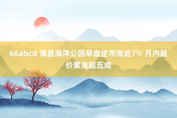 66abcd 海昌海洋公园早盘逆市涨近7% 月内股价累涨超五成